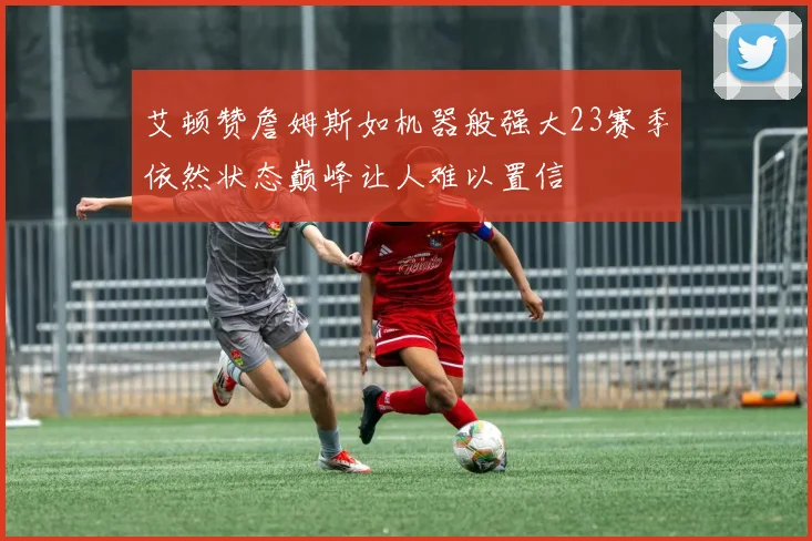 艾顿赞詹姆斯如机器般强大23赛季依然状态巅峰让人难以置信
