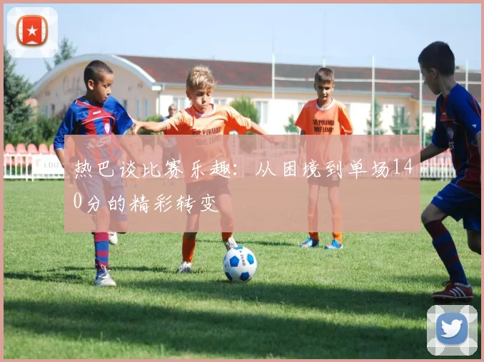 热巴谈比赛乐趣：从困境到单场140分的精彩转变