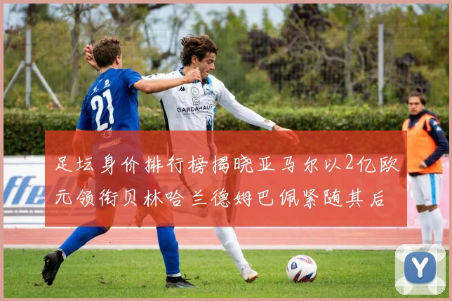 足坛身价排行榜揭晓亚马尔以2亿欧元领衔贝林哈兰德姆巴佩紧随其后