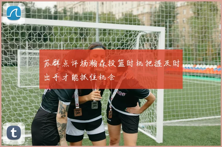 苏群点评杨瀚森投篮时机把握及时出手才能抓住机会