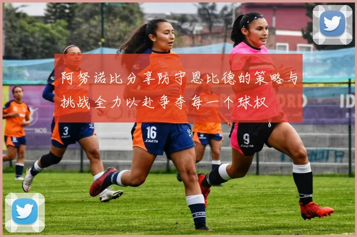 阿努诺比分享防守恩比德的策略与挑战全力以赴争夺每一个球权