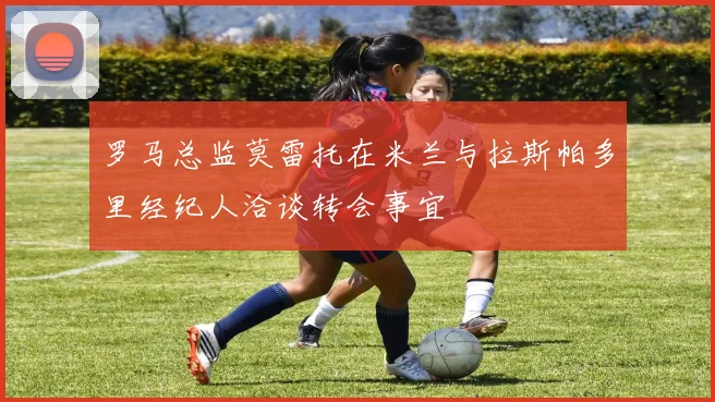 罗马总监莫雷托在米兰与拉斯帕多里经纪人洽谈转会事宜
