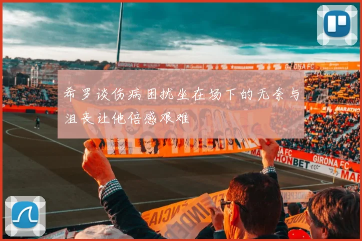 希罗谈伤病困扰坐在场下的无奈与沮丧让他倍感艰难