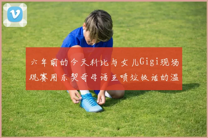 六年前的今天科比与女儿Gigi现场观赛用东契奇母语互喷垃圾话的温馨时刻