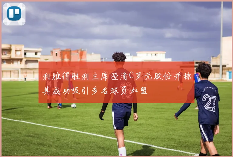 利雅得胜利主席澄清C罗无股份并称其成功吸引多名球员加盟