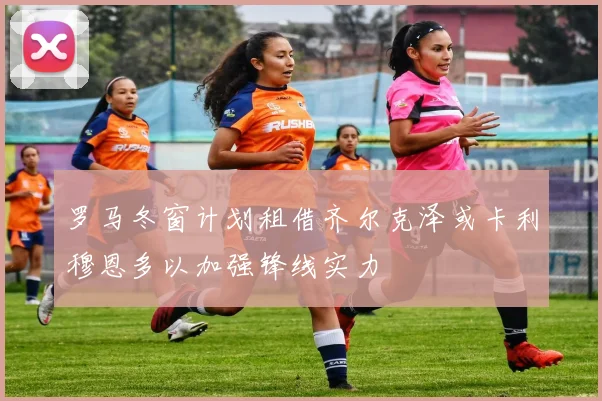 罗马冬窗计划租借齐尔克泽或卡利穆恩多以加强锋线实力