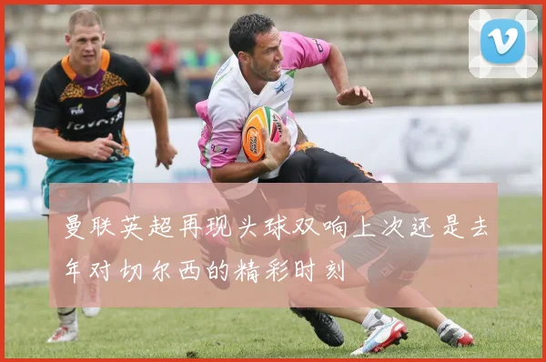 曼联英超再现头球双响上次还是去年对切尔西的精彩时刻