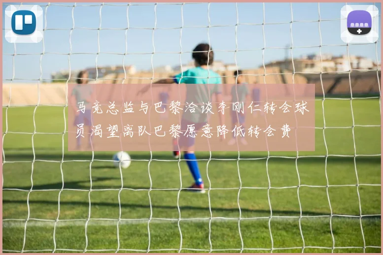 马竞总监与巴黎洽谈李刚仁转会球员渴望离队巴黎愿意降低转会费