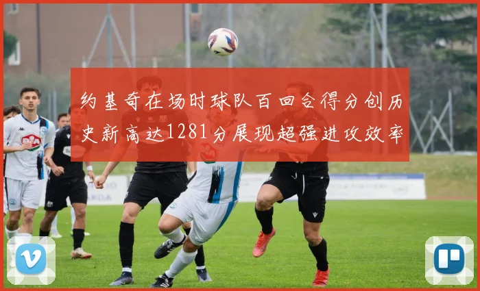 约基奇在场时球队百回合得分创历史新高达1281分展现超强进攻效率