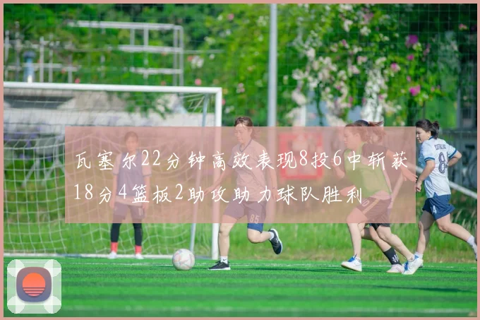 瓦塞尔22分钟高效表现8投6中斩获18分4篮板2助攻助力球队胜利