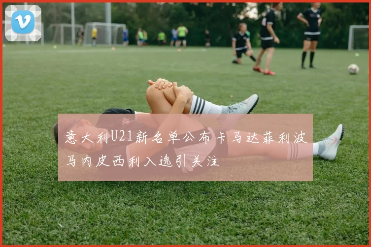 意大利U21新名单公布卡马达菲利波马内皮西利入选引关注
