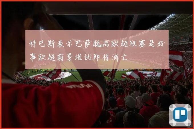 特巴斯表示巴萨脱离欧超联赛是好事欧超前景堪忧即将消亡