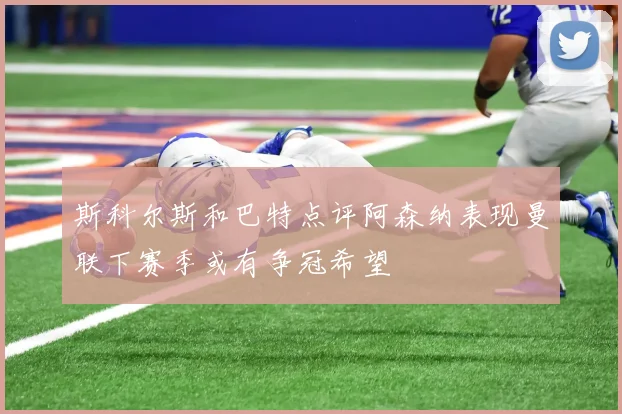 斯科尔斯和巴特点评阿森纳表现曼联下赛季或有争冠希望