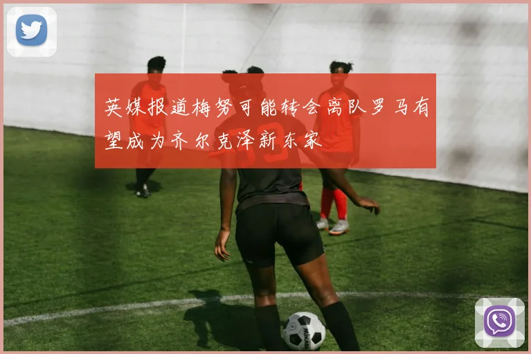 英媒报道梅努可能转会离队罗马有望成为齐尔克泽新东家