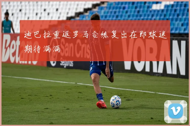 迪巴拉重返罗马合练复出在即球迷期待满满