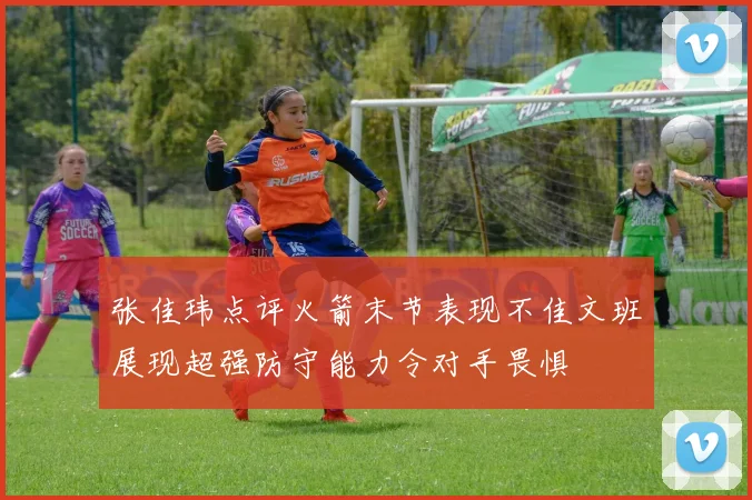 张佳玮点评火箭末节表现不佳文班展现超强防守能力令对手畏惧