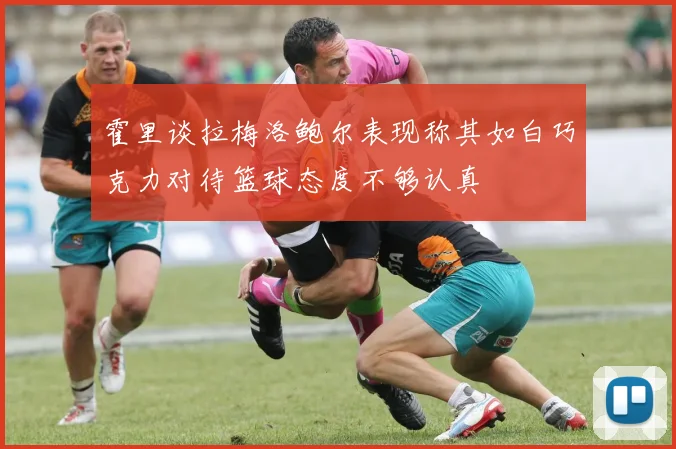 霍里谈拉梅洛鲍尔表现称其如白巧克力对待篮球态度不够认真