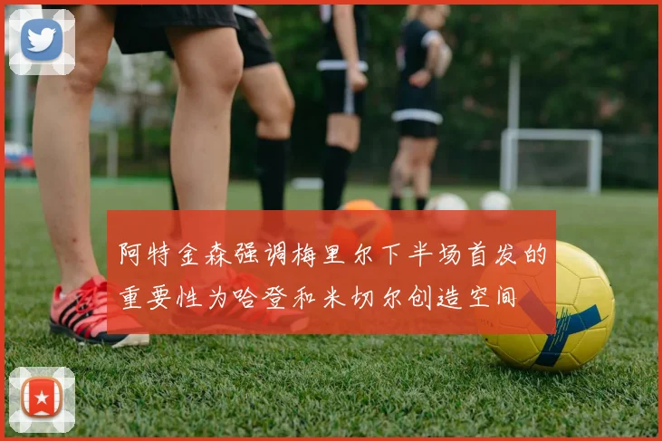 阿特金森强调梅里尔下半场首发的重要性为哈登和米切尔创造空间