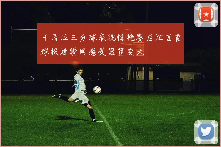 卡马拉三分球表现惊艳赛后坦言首球投进瞬间感受篮筐变大