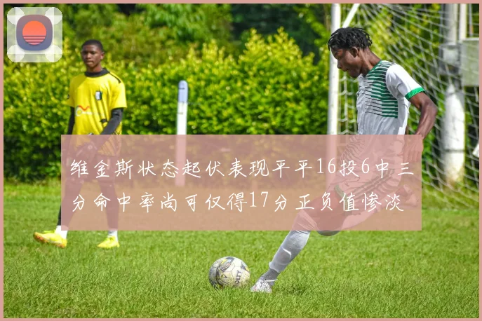 维金斯状态起伏表现平平16投6中三分命中率尚可仅得17分正负值惨淡12