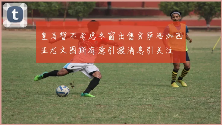 皇马暂不考虑冬窗出售贡萨洛加西亚尤文图斯有意引援消息引关注