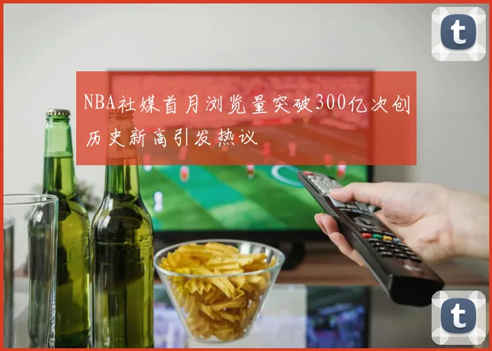 NBA社媒首月浏览量突破300亿次创历史新高引发热议