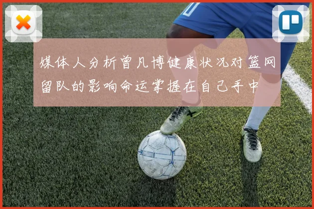 媒体人分析曾凡博健康状况对篮网留队的影响命运掌握在自己手中