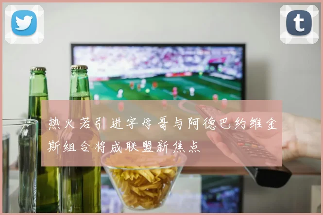 热火若引进字母哥与阿德巴约维金斯组合将成联盟新焦点