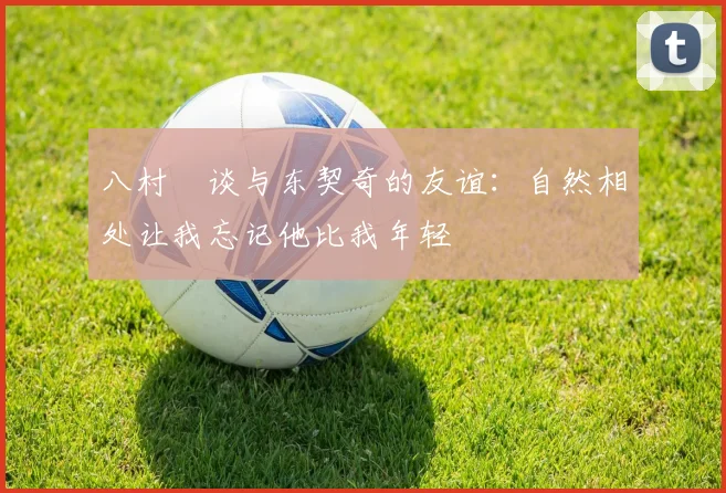 八村塁谈与东契奇的友谊：自然相处让我忘记他比我年轻