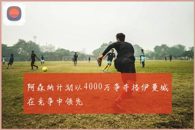 阿森纳计划以4000万争夺格伊曼城在竞争中领先