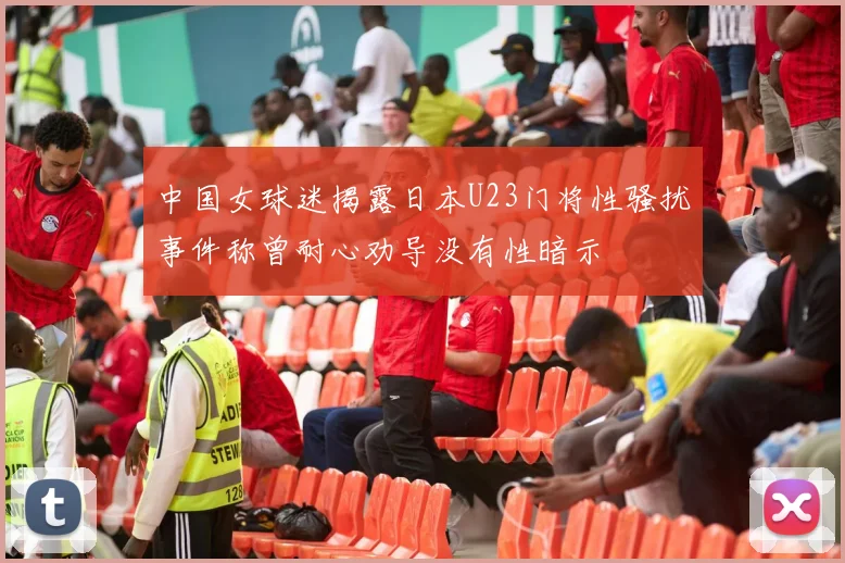 中国女球迷揭露日本U23门将性骚扰事件称曾耐心劝导没有性暗示