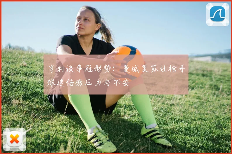 亨利谈争冠形势：曼城复苏让枪手球迷倍感压力与不安