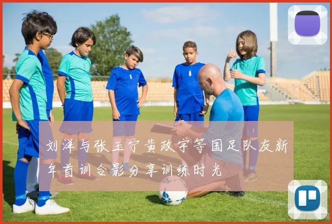 刘洋与张玉宁黄政宇等国足队友新年首训合影分享训练时光