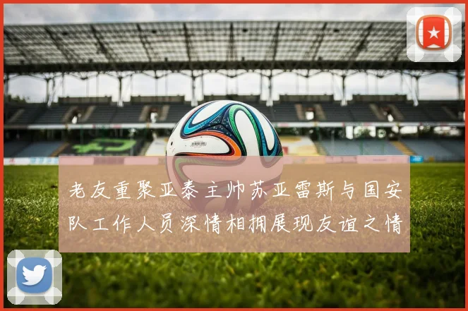 老友重聚亚泰主帅苏亚雷斯与国安队工作人员深情相拥展现友谊之情