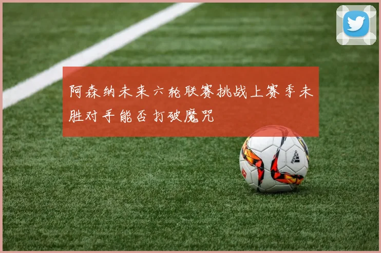 阿森纳未来六轮联赛挑战上赛季未胜对手能否打破魔咒