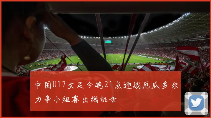 中国U17女足今晚21点迎战厄瓜多尔力争小组赛出线机会