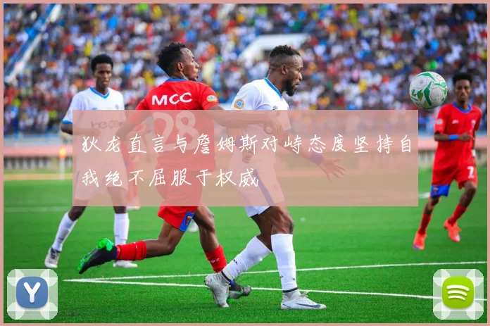 狄龙直言与詹姆斯对峙态度坚持自我绝不屈服于权威
