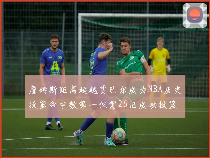 詹姆斯距离超越贾巴尔成为NBA历史投篮命中数第一仅需26记成功投篮