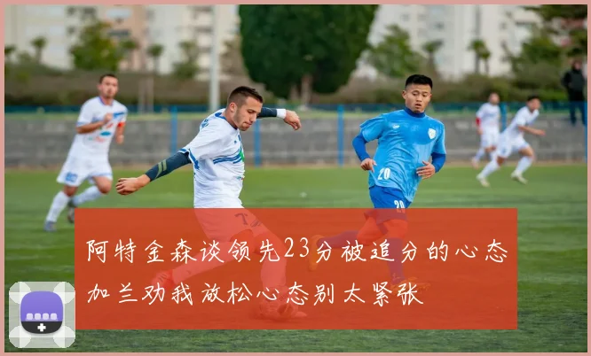 阿特金森谈领先23分被追分的心态加兰劝我放松心态别太紧张