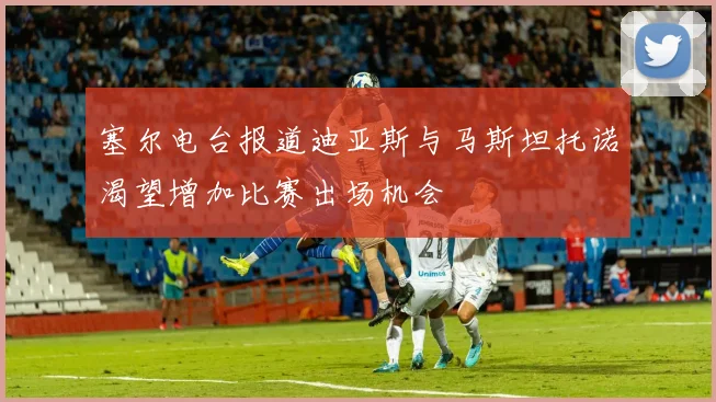 塞尔电台报道迪亚斯与马斯坦托诺渴望增加比赛出场机会