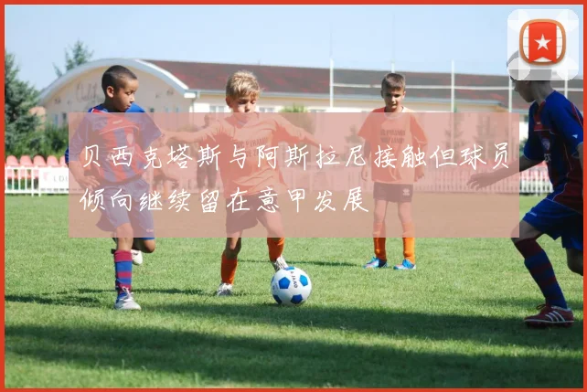 贝西克塔斯与阿斯拉尼接触但球员倾向继续留在意甲发展