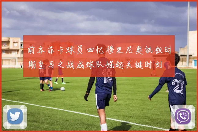 前本菲卡球员回忆穆里尼奥执教时期皇马之战成球队崛起关键时刻