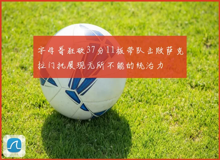 字母哥狂砍37分11板带队击败萨克拉门托展现无所不能的统治力