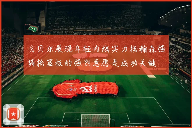 戈贝尔展现年轻内线实力杨瀚森强调抢篮板的强烈意愿是成功关键
