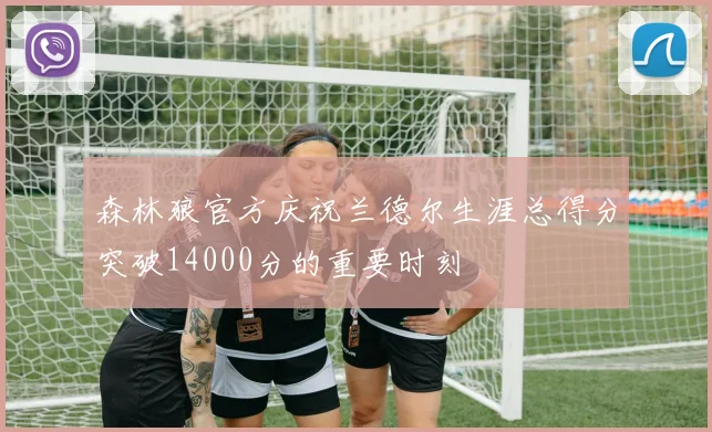森林狼官方庆祝兰德尔生涯总得分突破14000分的重要时刻