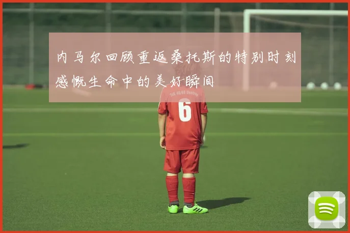 内马尔回顾重返桑托斯的特别时刻感慨生命中的美好瞬间