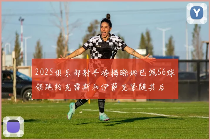 2025俱乐部射手榜揭晓姆巴佩66球领跑约克雷斯和伊萨克紧随其后